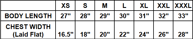 
​Extra Small (XS): Body Length 27", Chest Width (Laid Flat) 16.5"
​Small (S): Body Length 28", Chest Width (Laid Flat) 18"
​Medium (M): Body Length 29", Chest Width (Laid Flat) 20"
​Large (L): Body Length 30", Chest Width (Laid Flat) 22"
​Extra Large (XL): Body Length 31", Chest Width (Laid Flat) 24"
​Double Extra Large (XXL): Body Length 32", Chest Width (Laid Flat) 26"
​Triple Extra Large (XXXL): Body Length 33", Chest Width (Laid Flat) 28"