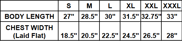 ​Small (S): Body Length 27", Chest Width (Laid Flat) 18.5"
​Medium (M): Body Length 28.5", Chest Width (Laid Flat) 20.5"
​Large (L): Body Length 30", Chest Width (Laid Flat) 22.5"
​Extra Large (XL): Body Length 31.5", Chest Width (Laid Flat) 24.5"
​Double Extra Large (XXL): Body Length 32.75", Chest Width (Laid Flat) 26.5"
​Triple Extra Large (XXXL): Body Length 33", Chest Width (Laid Flat) 28"