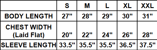 ​Small (S): Body Length 27", Chest Width (Laid Flat) 20", Sleeve Length 33.5"
​Medium (M): Body Length 28", Chest Width (Laid Flat) 22", Sleeve Length 35.5"
​Large (L): Body Length 29", Chest Width (Laid Flat) 24", Sleeve Length 35.5"
​Extra Large (XL): Body Length 30", Chest Width (Laid Flat) 26", Sleeve Length 36.5"
​Double Extra Large (XXL): Body Length 31", Chest Width (Laid Flat) 28", Sleeve Length 37.5